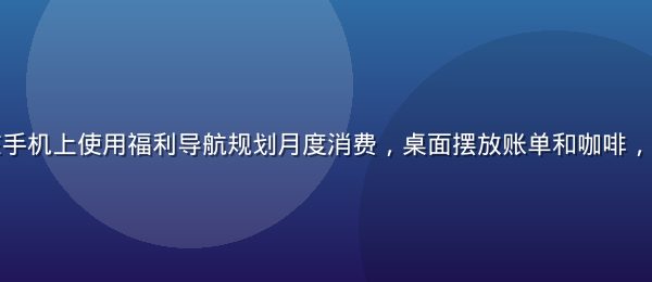 年轻上班族在手机上使用福利导航规划月度消费，桌面摆放账单和咖啡，场景真实亲切